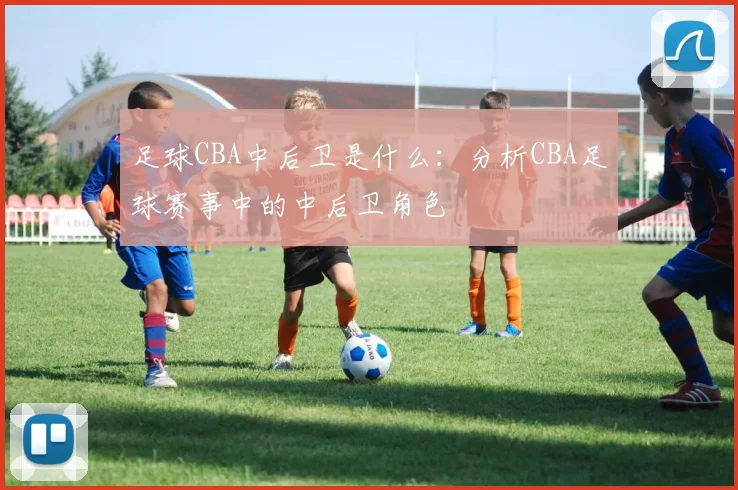足球CBA中后卫是什么：分析CBA足球赛事中的中后卫角色