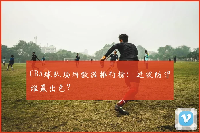 CBA球队场均数据排行榜：进攻防守谁最出色？