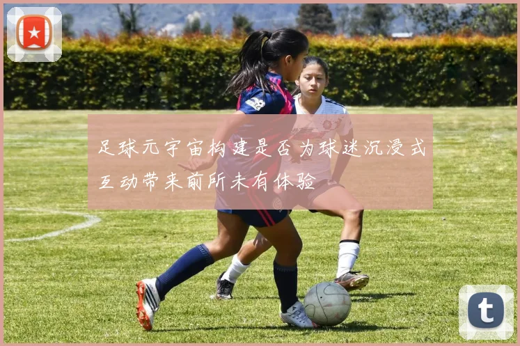 足球元宇宙构建是否为球迷沉浸式互动带来前所未有体验