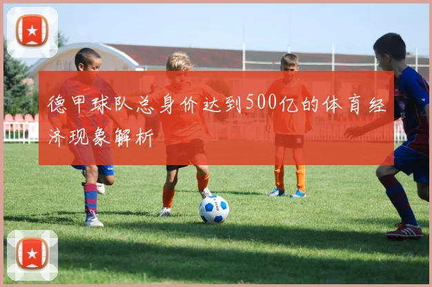 德甲球队总身价达到500亿的体育经济现象解析